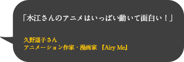 「水江さんのアニメはいっぱい動いて面白い！」
久野遥子さん
アニメーション作家・漫画家 『Airy Me』