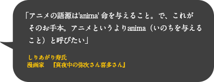 アニメの語源は'anima' 命を与えること。で、これがそのお手本。アニメというよりanima（いのちを与えること）と呼びたい
しりあがり寿氏
漫画家　『真夜中の弥次さん喜多さん』