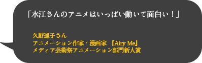 「水江さんのアニメはいっぱい動いて面白い！」
久野遥子さん
アニメーション作家・漫画家 『Airy Me』
メディア芸術祭アニメーション部門新人賞